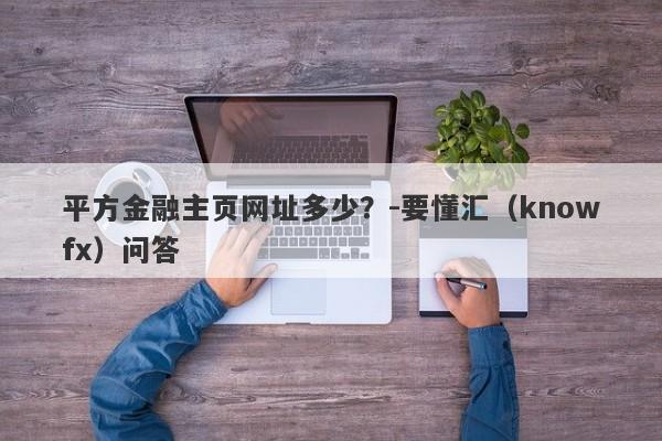 平方金融主页网址多少？-要懂汇（knowfx）问答-第1张图片-要懂汇圈网