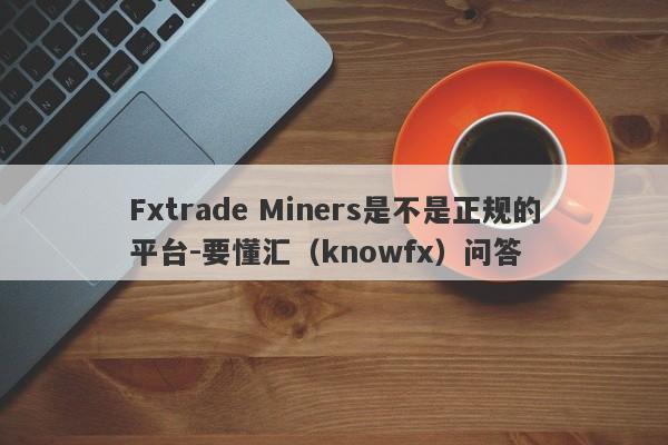 Fxtrade Miners是不是正规的平台-要懂汇（knowfx）问答-第1张图片-要懂汇圈网