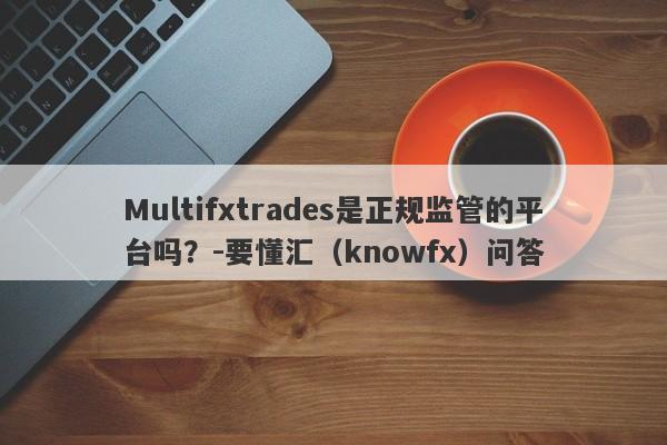 Multifxtrades是正规监管的平台吗？-要懂汇（knowfx）问答-第1张图片-要懂汇圈网