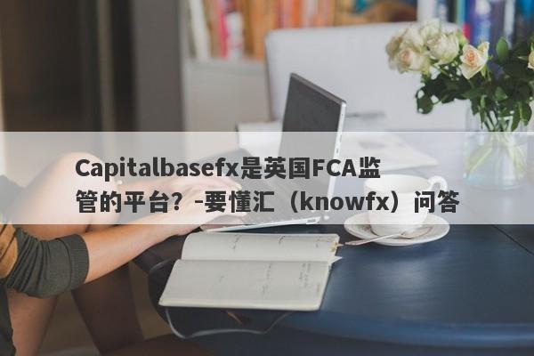 Capitalbasefx是英国FCA监管的平台？-要懂汇（knowfx）问答-第1张图片-要懂汇圈网