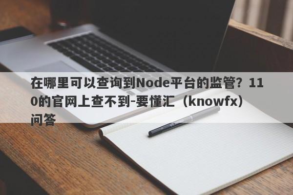 在哪里可以查询到Node平台的监管？110的官网上查不到-要懂汇（knowfx）问答-第1张图片-要懂汇圈网