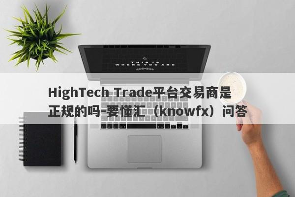 HighTech Trade平台交易商是正规的吗-要懂汇（knowfx）问答-第1张图片-要懂汇圈网