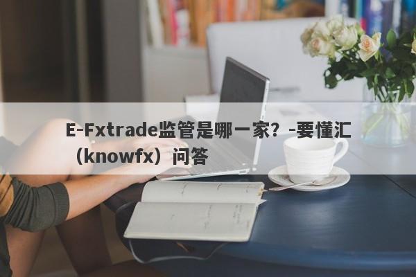 E-Fxtrade监管是哪一家？-要懂汇（knowfx）问答-第1张图片-要懂汇圈网