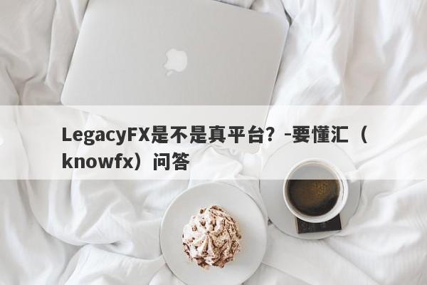 LegacyFX是不是真平台？-要懂汇（knowfx）问答-第1张图片-要懂汇圈网