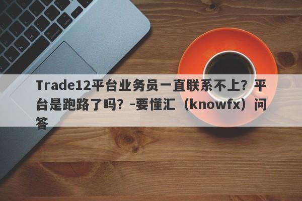 Trade12平台业务员一直联系不上？平台是跑路了吗？-要懂汇（knowfx）问答-第1张图片-要懂汇圈网