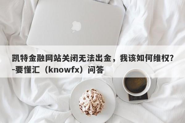 凯特金融网站关闭无法出金，我该如何维权？-要懂汇（knowfx）问答-第1张图片-要懂汇圈网