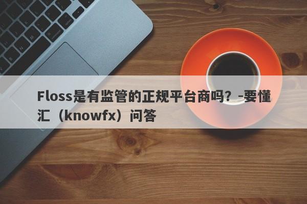 Floss是有监管的正规平台商吗？-要懂汇（knowfx）问答-第1张图片-要懂汇圈网