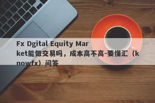 Fx Dgital Equity Market能做交易吗，成本高不高-要懂汇（knowfx）问答-第1张图片-要懂汇圈网