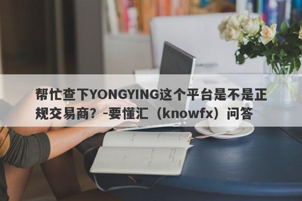 帮忙查下YONGYING这个平台是不是正规交易商？-要懂汇（knowfx）问答-第1张图片-要懂汇圈网