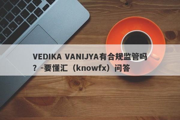 VEDIKA VANIJYA有合规监管吗？-要懂汇（knowfx）问答-第1张图片-要懂汇圈网