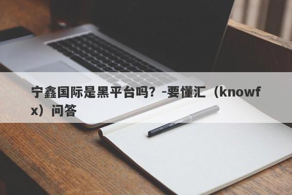 宁鑫国际是黑平台吗？-要懂汇（knowfx）问答-第1张图片-要懂汇圈网