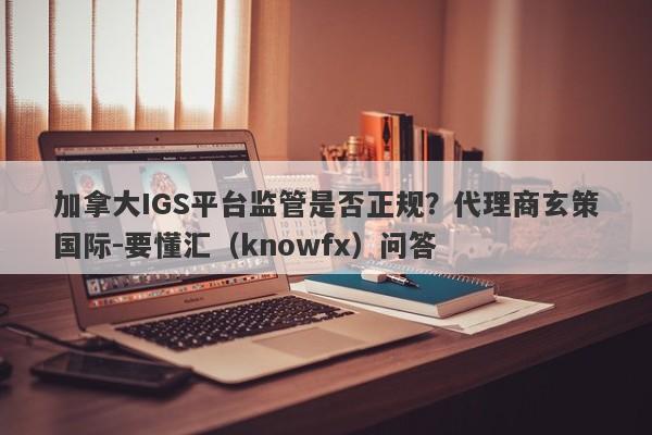 加拿大IGS平台监管是否正规？代理商玄策国际-要懂汇（knowfx）问答-第1张图片-要懂汇圈网