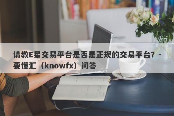 请教E星交易平台是否是正规的交易平台？-要懂汇（knowfx）问答-第1张图片-要懂汇圈网