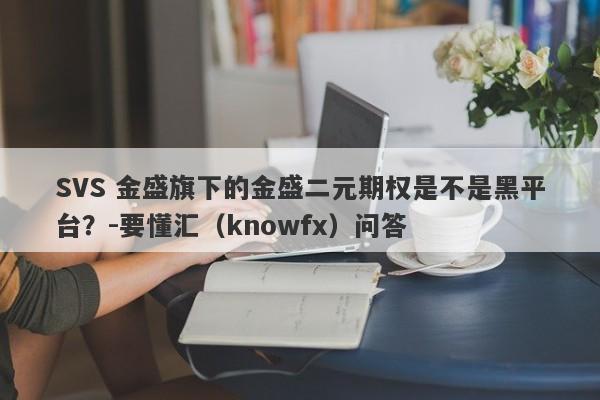 SVS 金盛旗下的金盛二元期权是不是黑平台？-要懂汇（knowfx）问答-第1张图片-要懂汇圈网