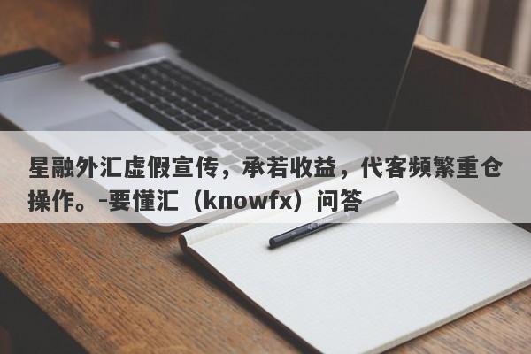 星融外汇虚假宣传，承若收益，代客频繁重仓操作。-要懂汇（knowfx）问答-第1张图片-要懂汇圈网