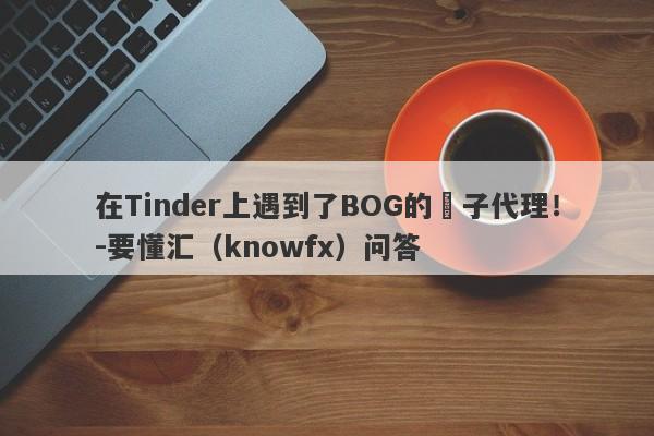 在Tinder上遇到了BOG的騙子代理！-要懂汇（knowfx）问答-第1张图片-要懂汇圈网