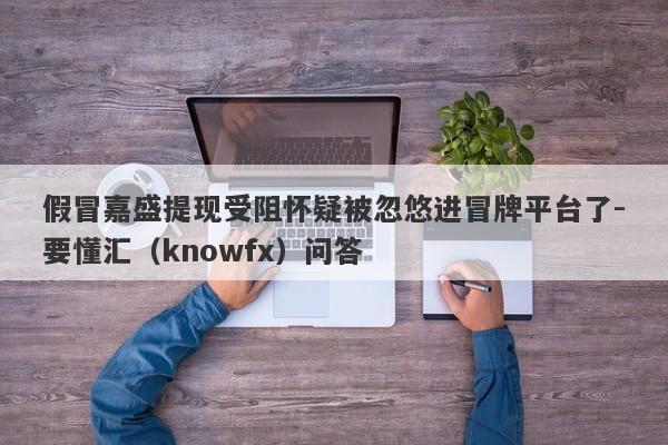 假冒嘉盛提现受阻怀疑被忽悠进冒牌平台了-要懂汇（knowfx）问答-第1张图片-要懂汇圈网