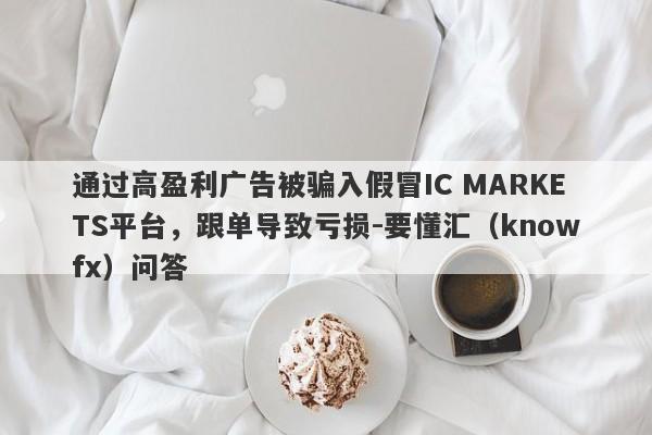 通过高盈利广告被骗入假冒IC MARKETS平台，跟单导致亏损-要懂汇（knowfx）问答-第1张图片-要懂汇圈网