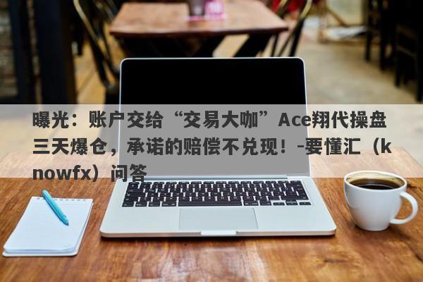 曝光：账户交给“交易大咖”Ace翔代操盘三天爆仓，承诺的赔偿不兑现！-要懂汇（knowfx）问答-第1张图片-要懂汇圈网