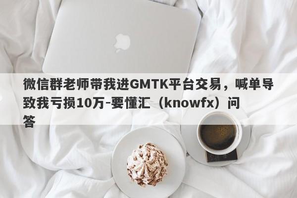 微信群老师带我进GMTK平台交易，喊单导致我亏损10万-要懂汇（knowfx）问答-第1张图片-要懂汇圈网