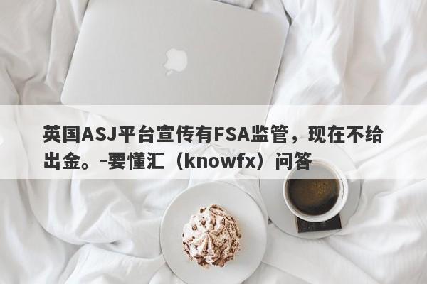 英国ASJ平台宣传有FSA监管，现在不给出金。-要懂汇（knowfx）问答-第1张图片-要懂汇圈网