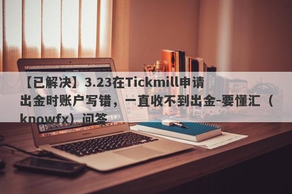 【已解决】3.23在Tickmill申请出金时账户写错，一直收不到出金-要懂汇（knowfx）问答-第1张图片-要懂汇圈网