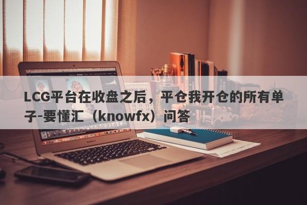 LCG平台在收盘之后，平仓我开仓的所有单子-要懂汇（knowfx）问答-第1张图片-要懂汇圈网