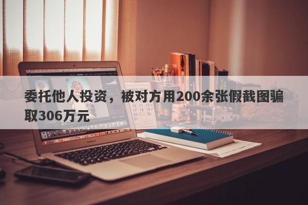 委托他人投资，被对方用200余张假截图骗取306万元-第1张图片-要懂汇圈网