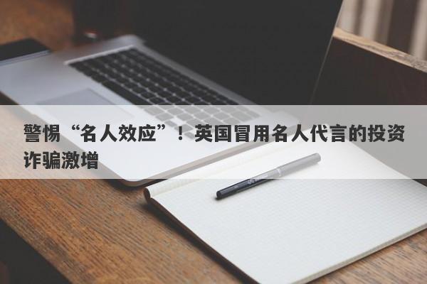 警惕“名人效应”！英国冒用名人代言的投资诈骗激增-第1张图片-要懂汇圈网