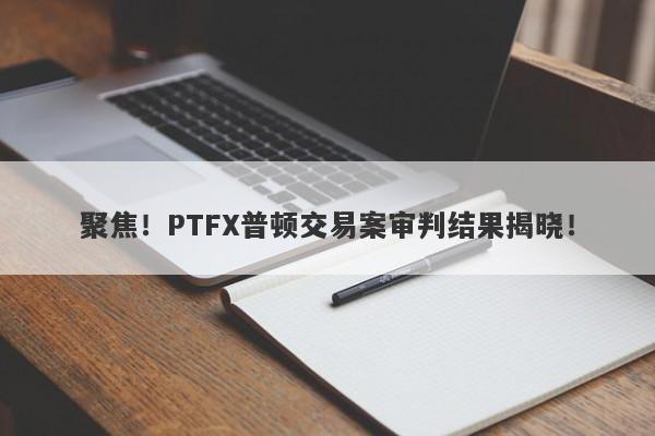 聚焦！PTFX普顿交易案审判结果揭晓！-第1张图片-要懂汇圈网