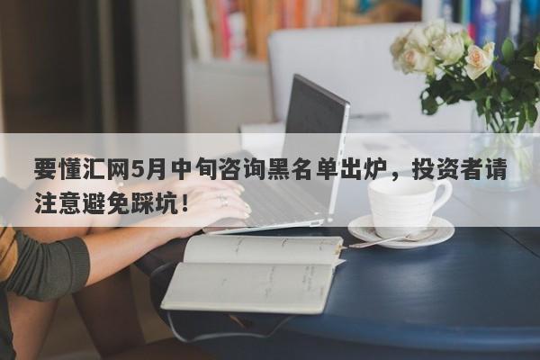 要懂汇网5月中旬咨询黑名单出炉，投资者请注意避免踩坑！-第1张图片-要懂汇圈网