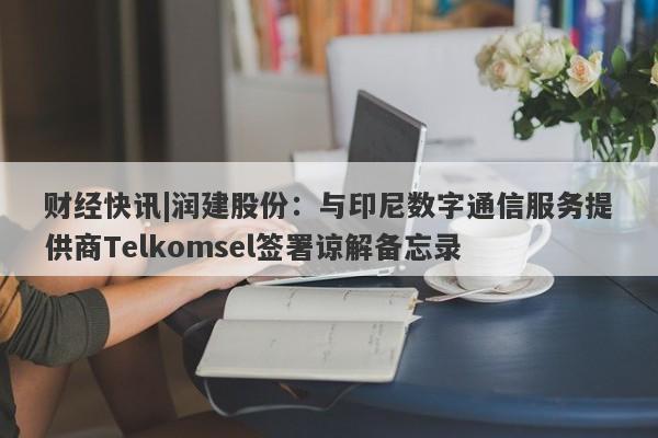 财经快讯|润建股份：与印尼数字通信服务提供商Telkomsel签署谅解备忘录-第1张图片-要懂汇圈网