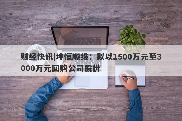 财经快讯|坤恒顺维：拟以1500万元至3000万元回购公司股份-第1张图片-要懂汇圈网