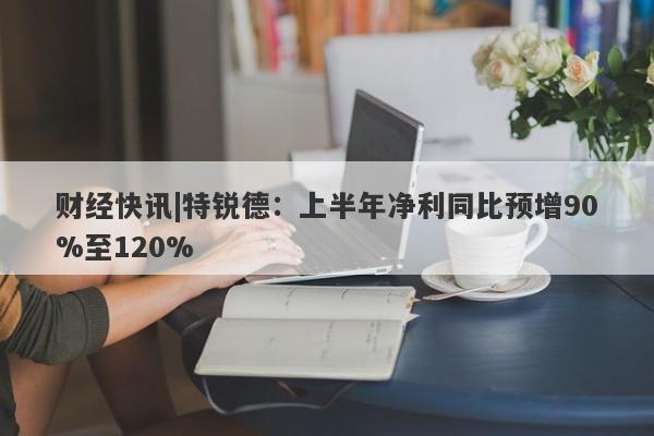 财经快讯|特锐德：上半年净利同比预增90%至120%-第1张图片-要懂汇圈网