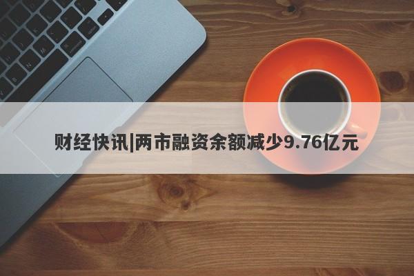 财经快讯|两市融资余额减少9.76亿元-第1张图片-要懂汇圈网