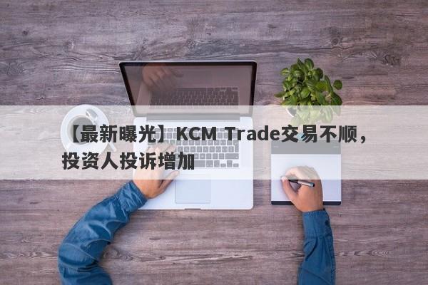 【最新曝光】KCM Trade交易不顺，投资人投诉增加
-第1张图片-要懂汇圈网