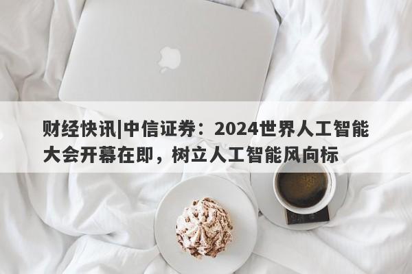 财经快讯|中信证券：2024世界人工智能大会开幕在即，树立人工智能风向标-第1张图片-要懂汇圈网