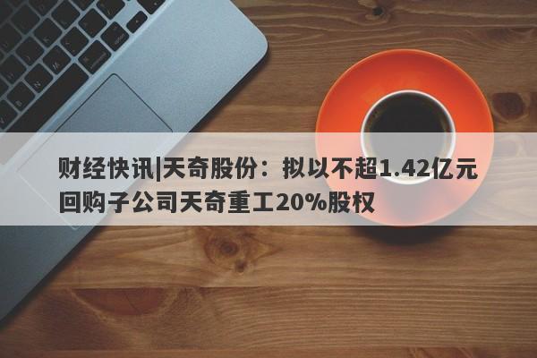 财经快讯|天奇股份：拟以不超1.42亿元回购子公司天奇重工20%股权-第1张图片-要懂汇圈网