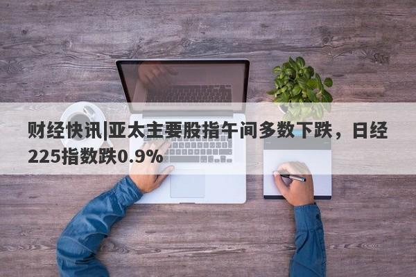 财经快讯|亚太主要股指午间多数下跌，日经225指数跌0.9%-第1张图片-要懂汇圈网