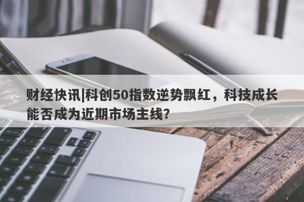 财经快讯|科创50指数逆势飘红，科技成长能否成为近期市场主线？-第1张图片-要懂汇圈网