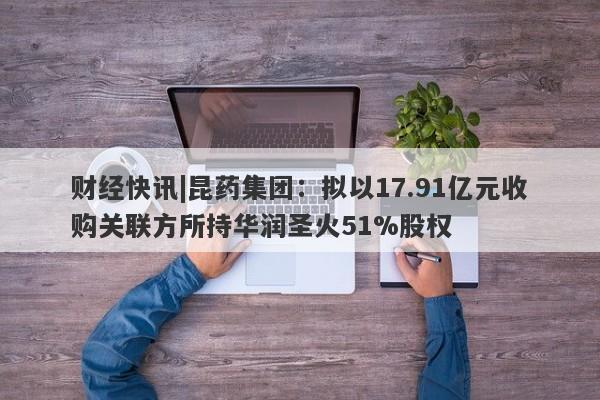 财经快讯|昆药集团：拟以17.91亿元收购关联方所持华润圣火51%股权-第1张图片-要懂汇圈网