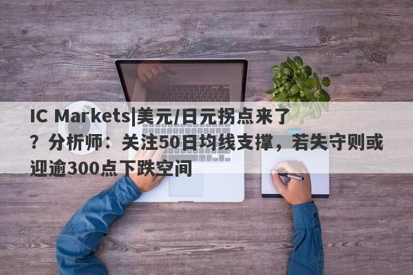 IC Markets|美元/日元拐点来了？分析师：关注50日均线支撑，若失守则或迎逾300点下跌空间-第1张图片-要懂汇圈网