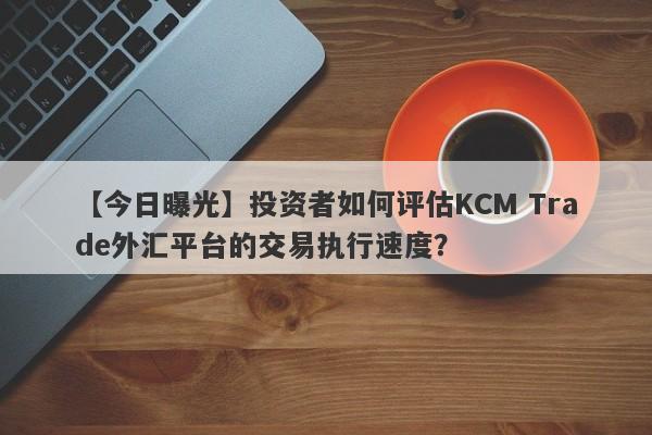 【今日曝光】投资者如何评估KCM Trade外汇平台的交易执行速度？-第1张图片-要懂汇圈网