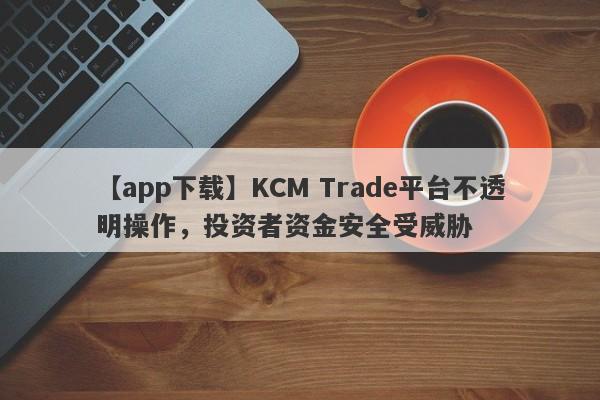 【app下载】KCM Trade平台不透明操作，投资者资金安全受威胁-第1张图片-要懂汇圈网