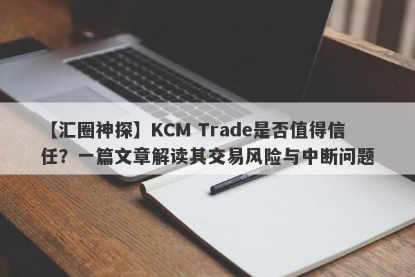 【汇圈神探】KCM Trade是否值得信任？一篇文章解读其交易风险与中断问题-第1张图片-要懂汇圈网