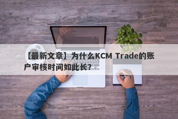 【最新文章】为什么KCM Trade的账户审核时间如此长？-第1张图片-要懂汇圈网