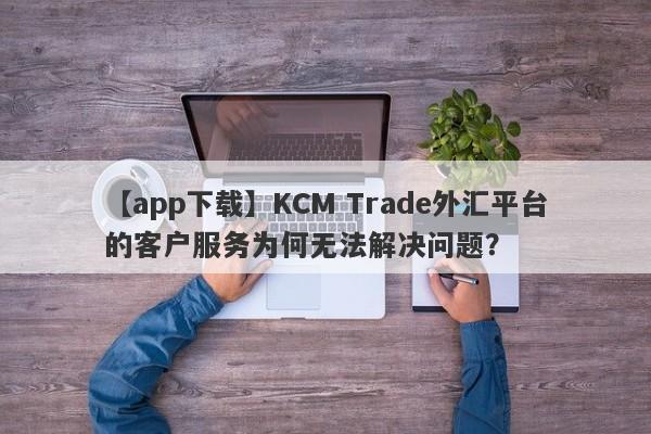 【app下载】KCM Trade外汇平台的客户服务为何无法解决问题？-第1张图片-要懂汇圈网