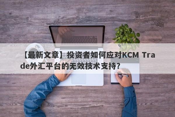 【最新文章】投资者如何应对KCM Trade外汇平台的无效技术支持？-第1张图片-要懂汇圈网