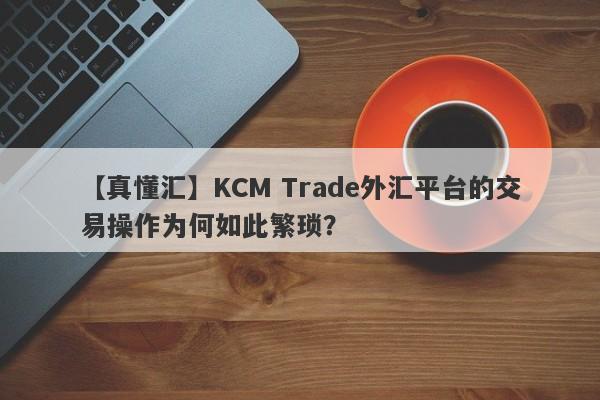 【真懂汇】KCM Trade外汇平台的交易操作为何如此繁琐？-第1张图片-要懂汇圈网