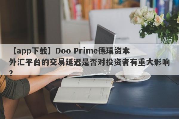 【app下载】Doo Prime德璞资本外汇平台的交易延迟是否对投资者有重大影响？-第1张图片-要懂汇圈网